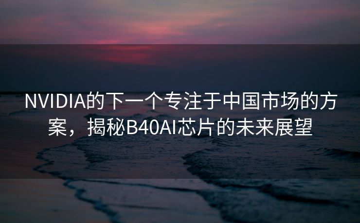 NVIDIA的下一个专注于中国市场的方案，揭秘B40AI芯片的未来展望