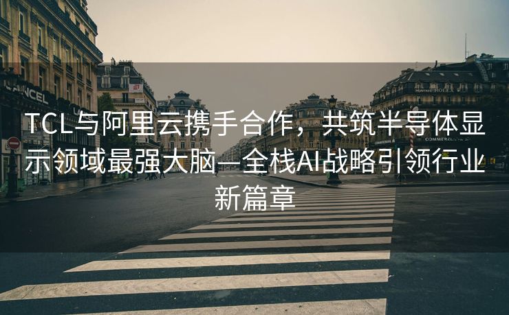 TCL与阿里云携手合作，共筑半导体显示领域最强大脑—全栈AI战略引领行业新篇章