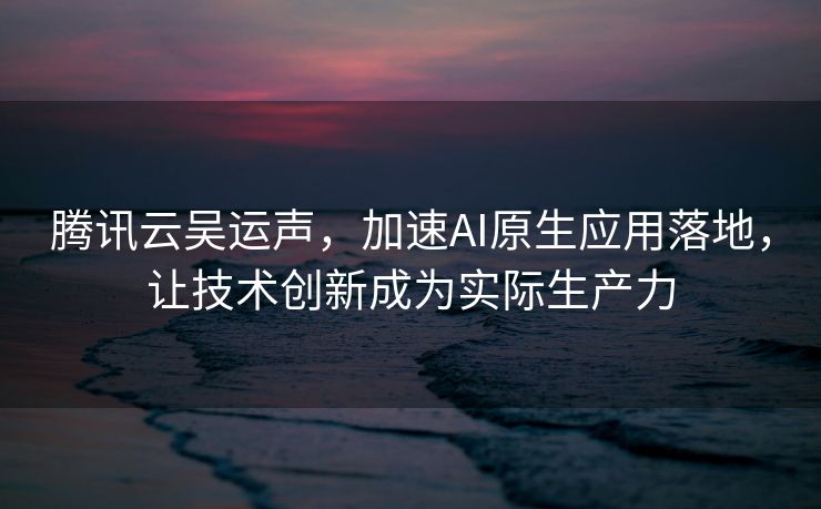 腾讯云吴运声，加速AI原生应用落地，让技术创新成为实际生产力