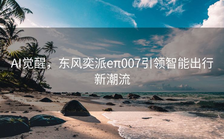 AI觉醒，东风奕派eπ007引领智能出行新潮流