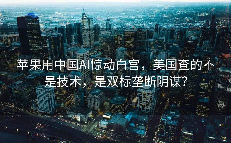 苹果用中国AI惊动白宫，美国查的不是技术，是双标垄断阴谋？