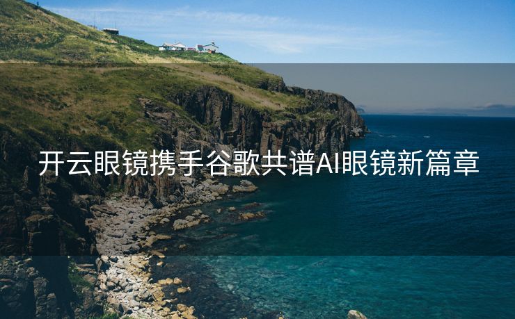 开云眼镜携手谷歌共谱AI眼镜新篇章