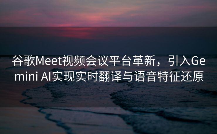 谷歌Meet视频会议平台革新，引入Gemini AI实现实时翻译与语音特征还原