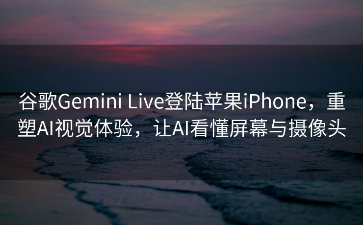 谷歌Gemini Live登陆苹果iPhone，重塑AI视觉体验，让AI看懂屏幕与摄像头