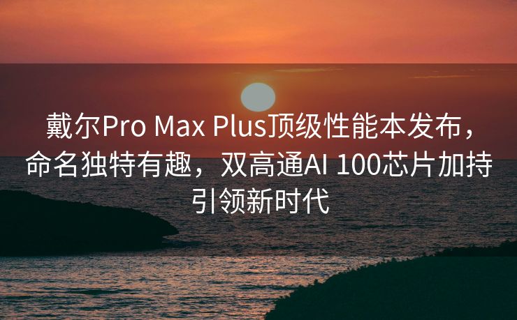 戴尔Pro Max Plus顶级性能本发布，命名独特有趣，双高通AI 100芯片加持引领新时代