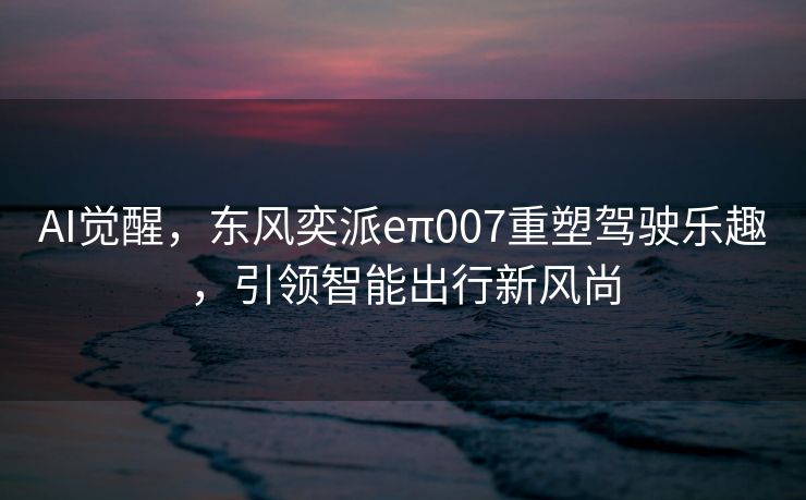 AI觉醒，东风奕派eπ007重塑驾驶乐趣，引领智能出行新风尚