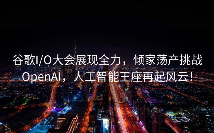 谷歌I/O大会展现全力，倾家荡产挑战OpenAI，人工智能王座再起风云！