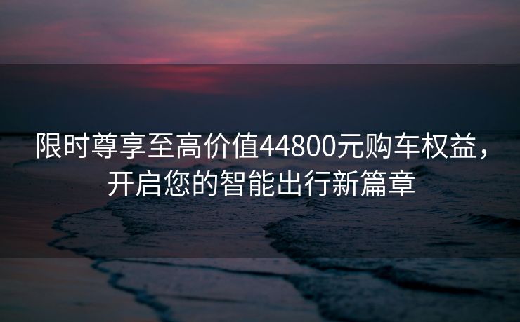 限时尊享至高价值44800元购车权益，开启您的智能出行新篇章
