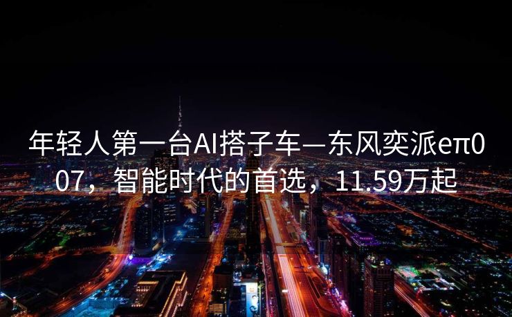 年轻人第一台AI搭子车—东风奕派eπ007，智能时代的首选，11.59万起