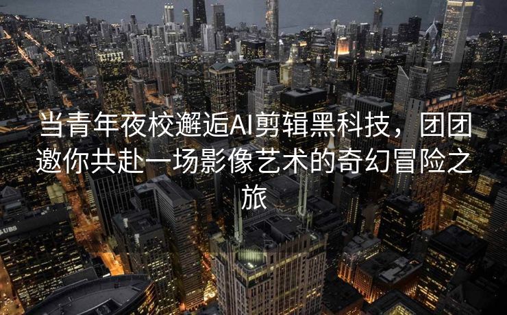 当青年夜校邂逅AI剪辑黑科技，团团邀你共赴一场影像艺术的奇幻冒险之旅