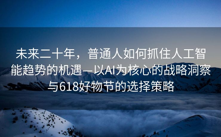 未来二十年，普通人如何抓住人工智能趋势的机遇—以AI为核心的战略洞察与618好物节的选择策略
