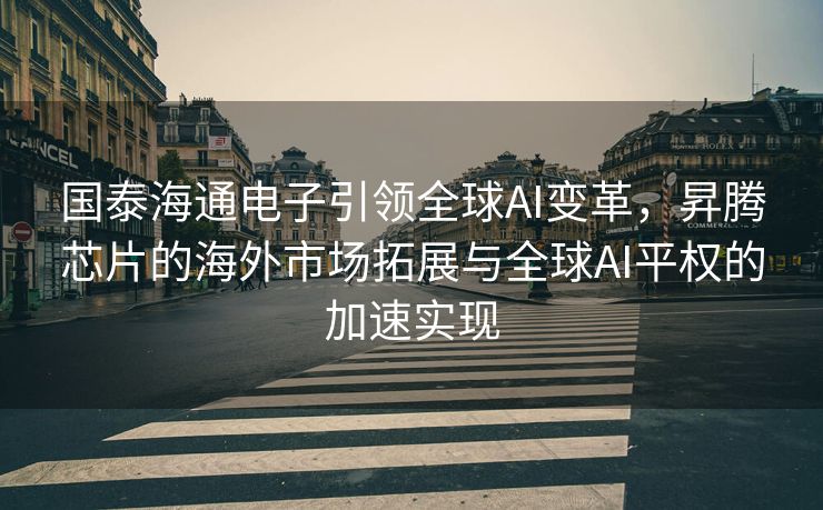 国泰海通电子引领全球AI变革，昇腾芯片的海外市场拓展与全球AI平权的加速实现