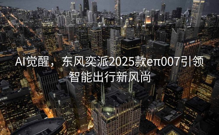 AI觉醒，东风奕派2025款eπ007引领智能出行新风尚