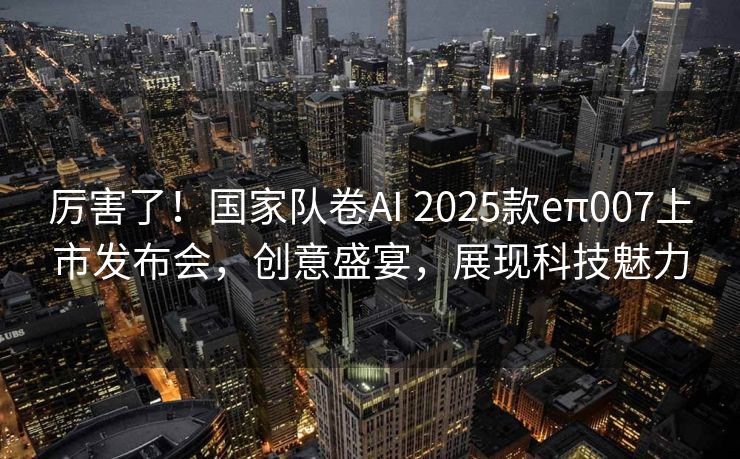 厉害了！国家队卷AI 2025款eπ007上市发布会，创意盛宴，展现科技魅力
