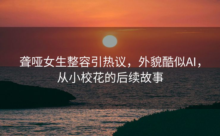 聋哑女生整容引热议，外貌酷似AI，从小校花的后续故事