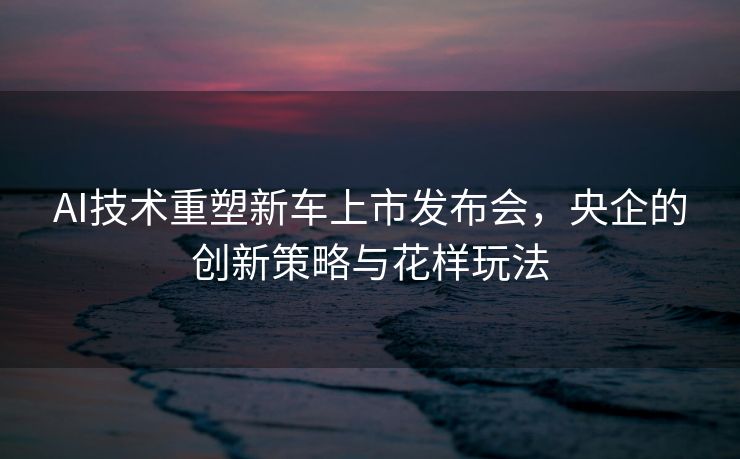 AI技术重塑新车上市发布会，央企的创新策略与花样玩法