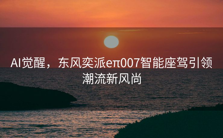 AI觉醒，东风奕派eπ007智能座驾引领潮流新风尚