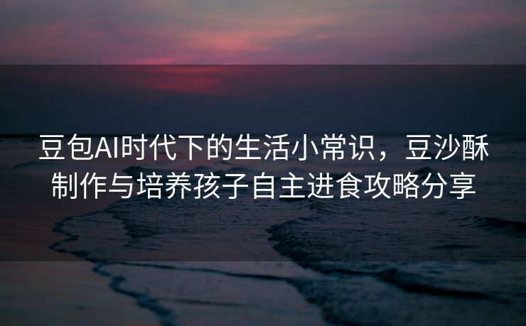 豆包AI时代下的生活小常识，豆沙酥制作与培养孩子自主进食攻略分享