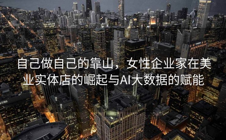自己做自己的靠山，女性企业家在美业实体店的崛起与AI大数据的赋能