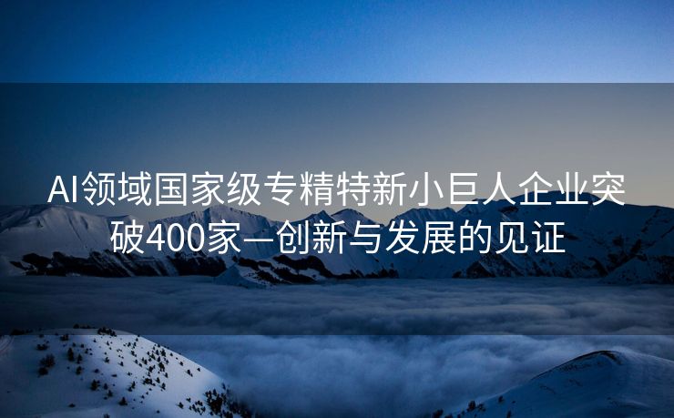 AI领域国家级专精特新小巨人企业突破400家—创新与发展的见证