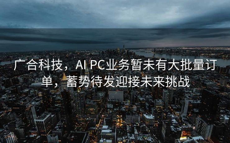 广合科技，AI PC业务暂未有大批量订单，蓄势待发迎接未来挑战