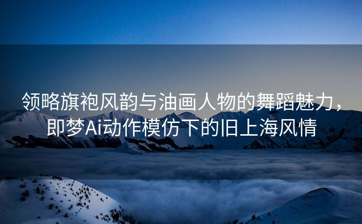 领略旗袍风韵与油画人物的舞蹈魅力，即梦Ai动作模仿下的旧上海风情