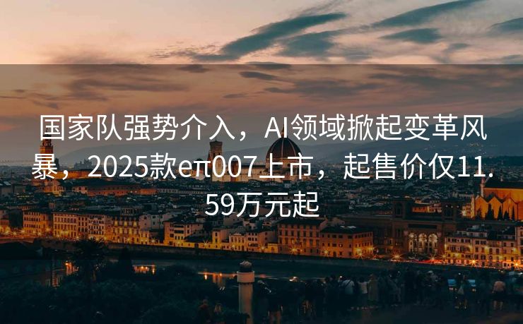 国家队强势介入，AI领域掀起变革风暴，2025款eπ007上市，起售价仅11.59万元起