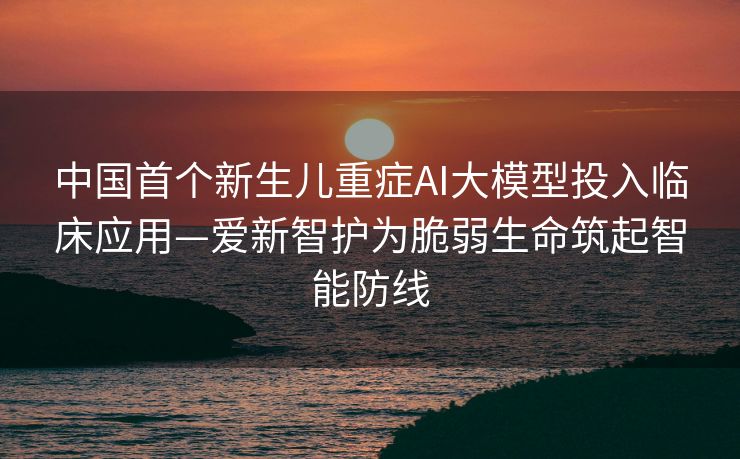 中国首个新生儿重症AI大模型投入临床应用—爱新智护为脆弱生命筑起智能防线