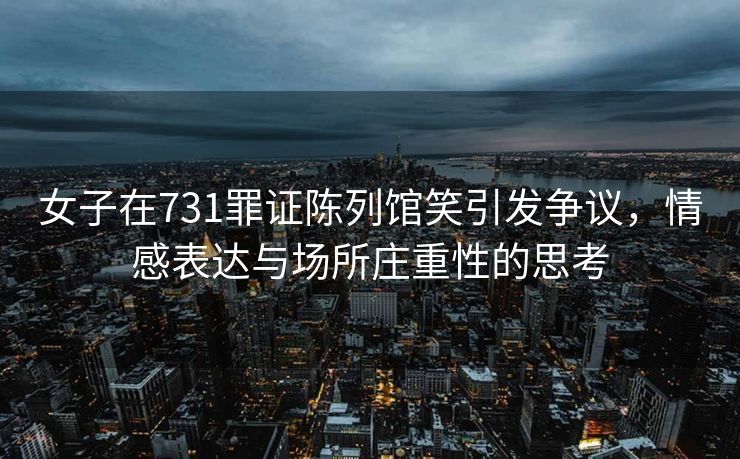 女子在731罪证陈列馆笑引发争议，情感表达与场所庄重性的思考