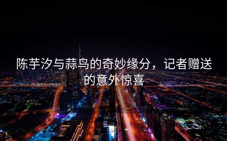 陈芋汐与蒜鸟的奇妙缘分，记者赠送的意外惊喜