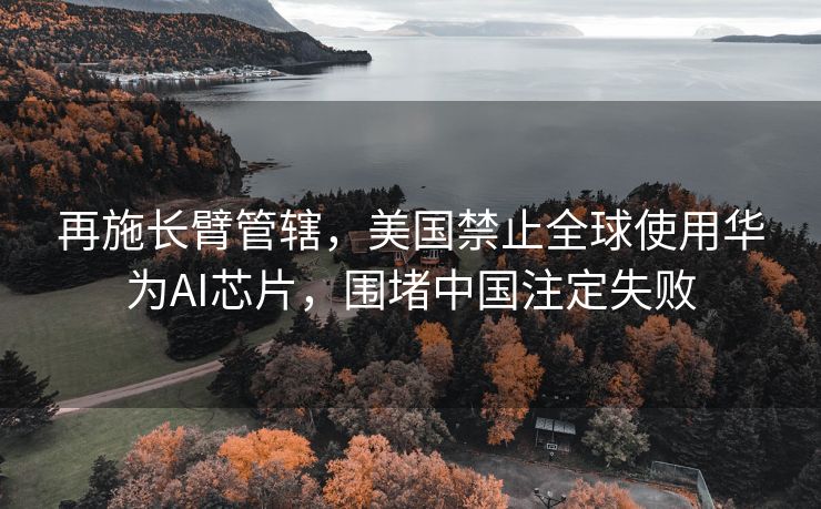 再施长臂管辖，美国禁止全球使用华为AI芯片，围堵中国注定失败