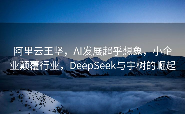 阿里云王坚，AI发展超乎想象，小企业颠覆行业，DeepSeek与宇树的崛起