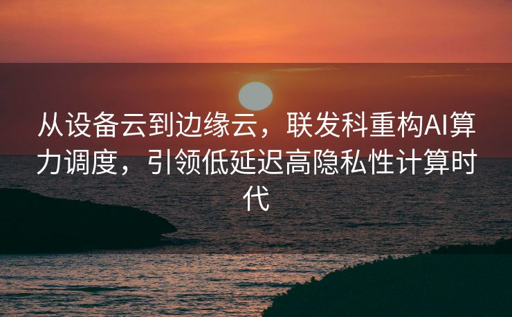 从设备云到边缘云，联发科重构AI算力调度，引领低延迟高隐私性计算时代