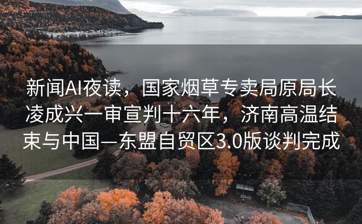 新闻AI夜读，国家烟草专卖局原局长凌成兴一审宣判十六年，济南高温结束与中国—东盟自贸区3.0版谈判完成