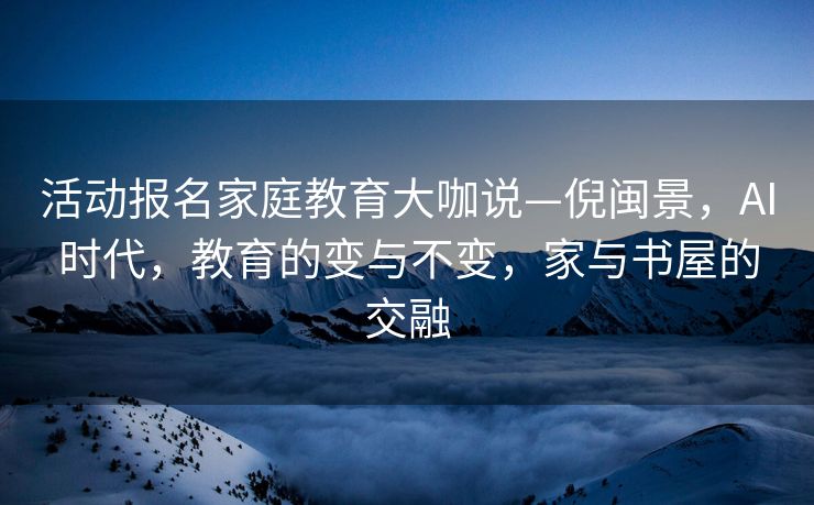 活动报名家庭教育大咖说—倪闽景，AI时代，教育的变与不变，家与书屋的交融