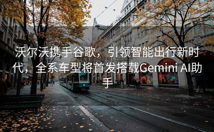 沃尔沃携手谷歌，引领智能出行新时代，全系车型将首发搭载Gemini AI助手