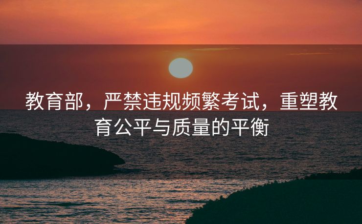 教育部，严禁违规频繁考试，重塑教育公平与质量的平衡