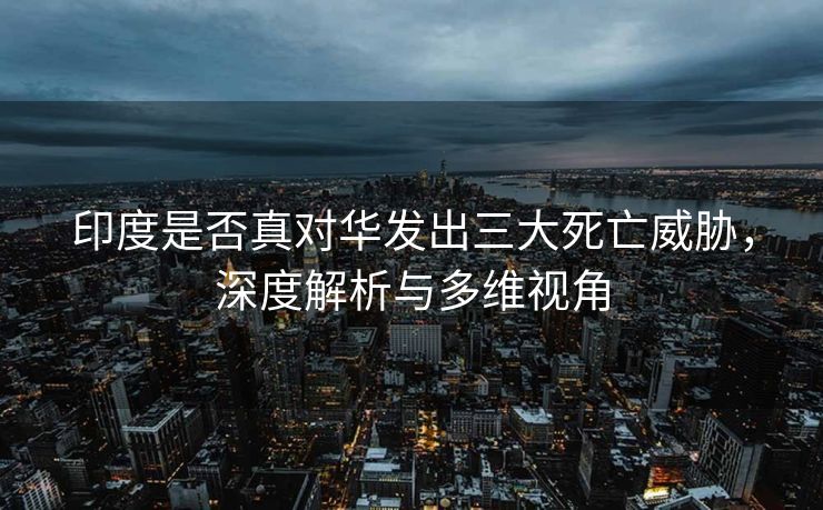 印度是否真对华发出三大死亡威胁，深度解析与多维视角
