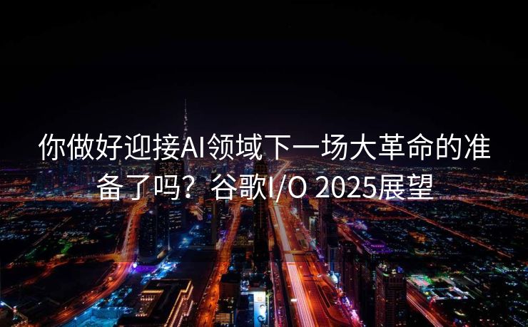 你做好迎接AI领域下一场大革命的准备了吗？谷歌I/O 2025展望