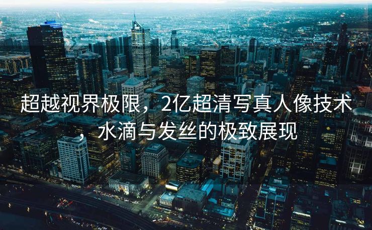 超越视界极限，2亿超清写真人像技术，水滴与发丝的极致展现