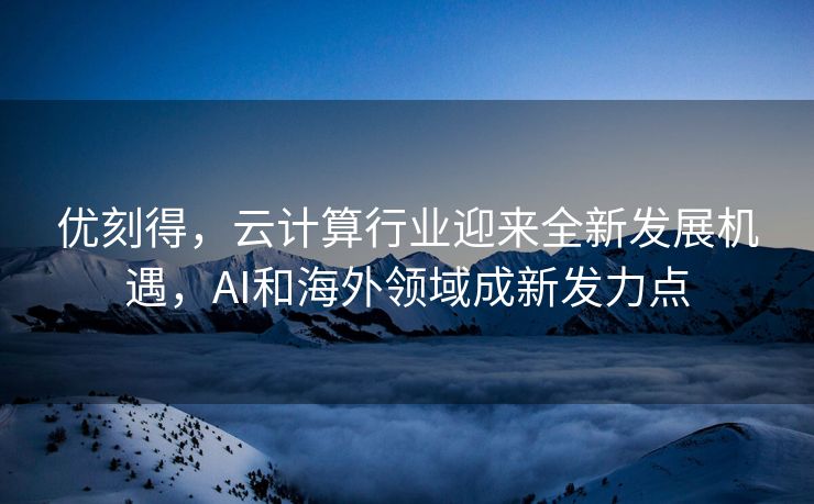 优刻得，云计算行业迎来全新发展机遇，AI和海外领域成新发力点