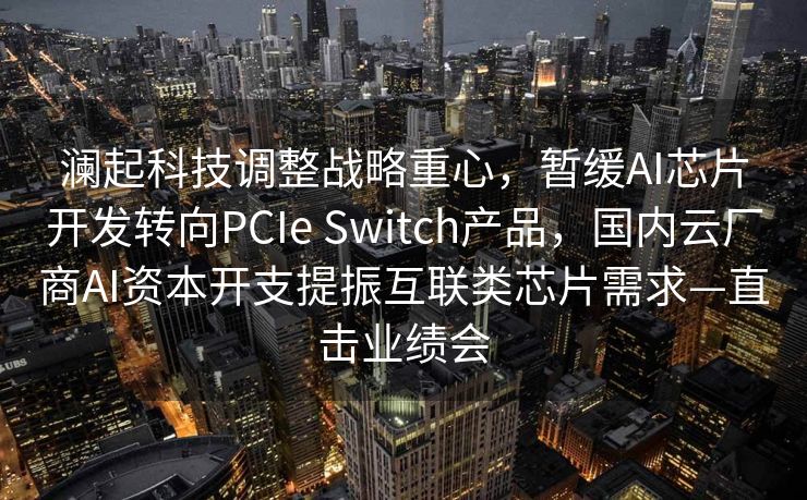 澜起科技调整战略重心，暂缓AI芯片开发转向PCIe Switch产品，国内云厂商AI资本开支提振互联类芯片需求—直击业绩会