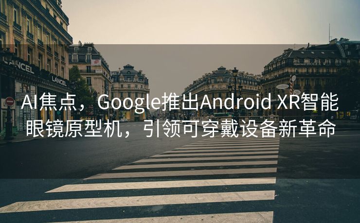 AI焦点，Google推出Android XR智能眼镜原型机，引领可穿戴设备新革命