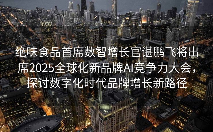 绝味食品首席数智增长官谌鹏飞将出席2025全球化新品牌AI竞争力大会，探讨数字化时代品牌增长新路径
