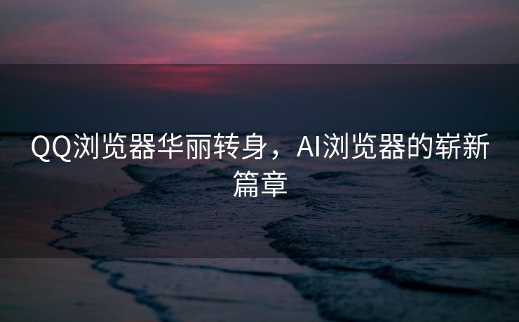QQ浏览器华丽转身，AI浏览器的崭新篇章
