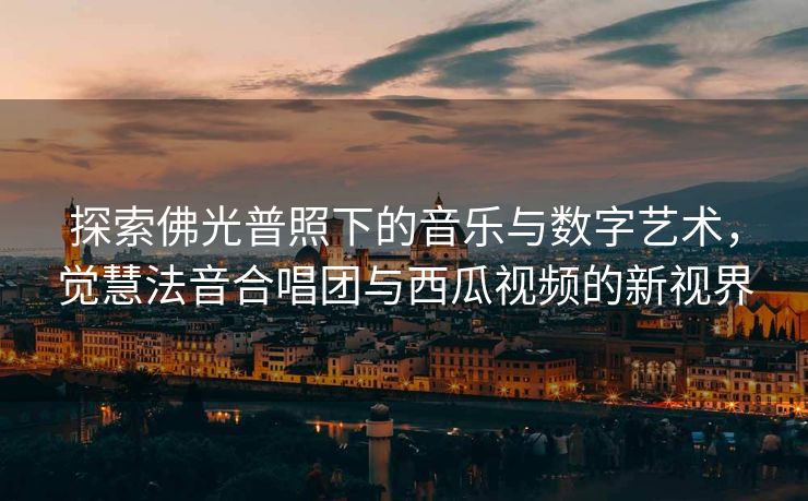 探索佛光普照下的音乐与数字艺术，觉慧法音合唱团与西瓜视频的新视界