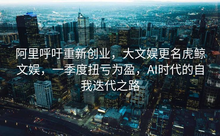 阿里呼吁重新创业，大文娱更名虎鲸文娱，一季度扭亏为盈，AI时代的自我迭代之路