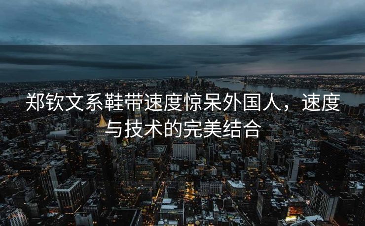 郑钦文系鞋带速度惊呆外国人，速度与技术的完美结合