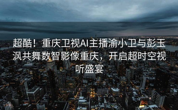超酷！重庆卫视AI主播渝小卫与彭玉沨共舞数智影像重庆，开启超时空视听盛宴