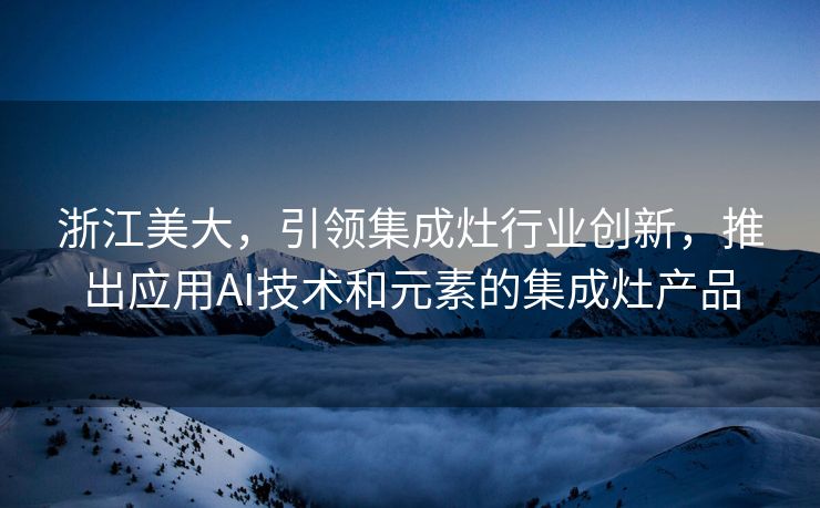 浙江美大，引领集成灶行业创新，推出应用AI技术和元素的集成灶产品